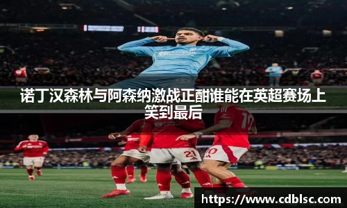 诺丁汉森林与阿森纳激战正酣谁能在英超赛场上笑到最后