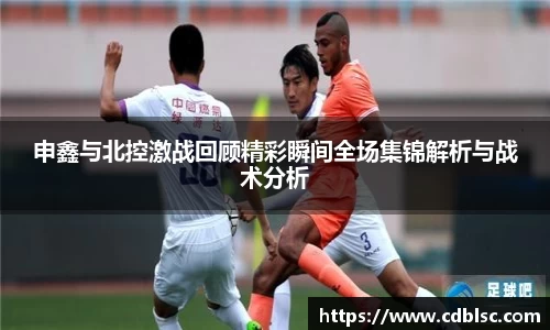 申鑫与北控激战回顾精彩瞬间全场集锦解析与战术分析